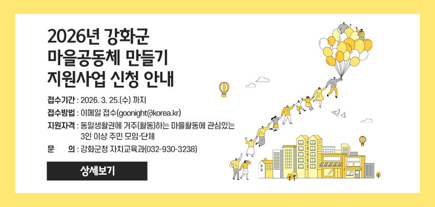 2026년 강화군 마을공동체 만들기 지원사업 신청 안내
- 접수기간 : 2026. 3. 25.(수) 까지
- 접수방법 : 이메일 접수(goonight@korea.kr)
- 지원자격 : 동일생활권에 거주(활동)하는 마을활동에 관심있는
                3인 이상 주민 모임·단체
- 문    의 : 강화군청 자치교육과(032-930-3238)