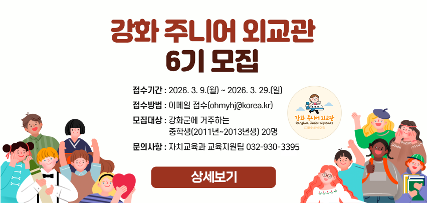 강화 주니어 외교관 6기 모집

- 접수기간 : 2026. 3. 9.(월) ~ 2026. 3. 29.(일)
- 접수방법 : 이메일 접수(ohmyhj@korea.kr)
- 모집대상 : 강화군에 거주하는 중학생(2011년~2013년생) 20명 
- 문의사항 : 자치교육과 교육지원팀 032-930-3395