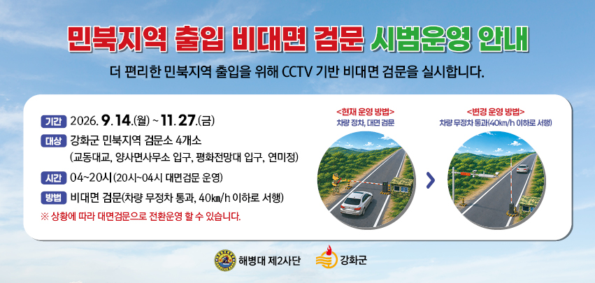 민북지역 출입 비대면 검문 시범운영

○ 기 간 : ‘26. 9. 14.(월) ~ 11. 27.(금) 2개월 간
○ 대 상 : 강화군 민북지역 검문소 4개소
              (교동대교 입구, 양사면사무소 입구, 평화전망대 입구, 연미정)
○ 시 간 : 04시 ~ 20시(20시 이후 대면검문 전환 운영)
○ 방 법 : 비대면 검문 
          (차량 40km/h 이하로 서행, 무정차 통과)