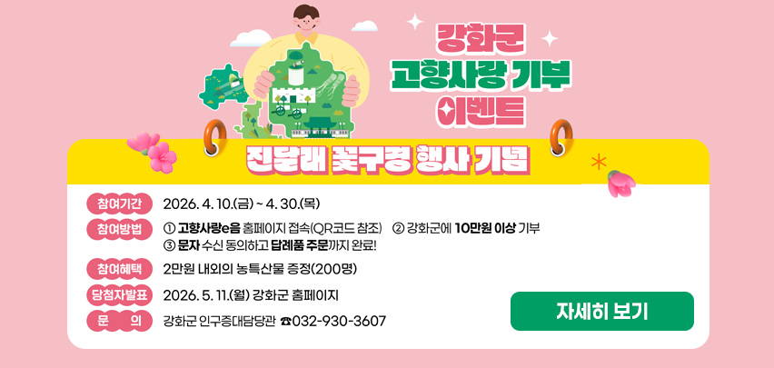 강화군 고향사랑 기부 이벤트
진달래 꽃구경 행사 기념

[자세히보기]
참여기간
2026. 4. 10.(금) ~ 4. 30.(목)

참여방법
① 고향사랑e음 홈페이지 접속(QR코드 참조)
② 강화군에 10만원 이상 기부
③ 문자 수신 동의하고 답례품 주문까지 완료!

참여혜택
2만원 내외의 농특산물 증정(200명)

당첨자발표
2026. 5. 11.(월) 강화군 홈페이지

문의
강화군 인구증대담당관 ☎ 032-930-3607