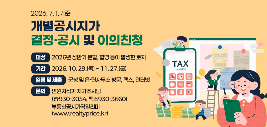 2026. 7. 1. 기준
개별공시지가 결정·공시 및 이의신청
대상 : 2026년 상반기 분할, 합병 등이 발생한 토지
기간 : 2026. 10. 29.[목] ~ 11. 27.[금]
열람 및 제출 : 군청 및 읍·면사무소 방문, 팩스, 인터넷
문의 : 민원지적과 지가조사팀
[☎930-3054 FAX930-3660]
부동산공시가격알리미
[www.realtyprice.kr]