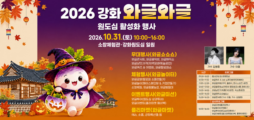 2026 강화 와글와글
원도심 활성화 행사
2026. 
10. 31.(토) 10:00~16:00
    소창체험관·강화원도심 일원
무대행사(와글쇼쇼쇼)
와글콘서트, 와글음악회, 와글매직쇼
와글낭만가객(지역문화예술공연)
와글퀴즈 &amp; 이벤트, 와글할로윈쇼
체험행사(와글놀이터)
와글공방(할로윈 소품만들기)
와글놀이(페이스페인팅 &amp; 키캡만들기)
소창체험, 와글동물농장, 와글탐험대
이벤트행사(와글미션)
와글투어(원도심 상권투어)
와글이벤트(플리마켓 페이백)
플리마켓(와글마켓)
f&amp;b, 소품, 강화특산품 등
가수 김형중
가수 이젤
09:00~10:00 프로그램 : 행사안내 및 운영준비
10:00~11:00 프로그램 : 와글퀴즈 &amp; 3초 노래자랑(무대이벤트)
11:00~12:00 프로그램 : 와글음악회(국악, 클래식, 댄스스포츠 공연)
12:00~13:00 프로그램 : 와글할로윈쇼(어린이 할로윈코스튬 콘테스트)
13:00~14:00 프로그램 : 와글낭만가객(통기타공연, 색소폰공연)
14:00~15:00 프로그램 : 와글매직쇼(마술쇼)
15:00~16:00 프로그램 : 와글콘서트(가수 이젤, 가수 김형중)
상시프로그램
10:00~16:00 프로그램 : 와글마켓(플리마켓), 와글놀이터(체험), 와글투어(원도심상권투어), 와글이벤트(플리마켓페이백, 룰렛이벤트)