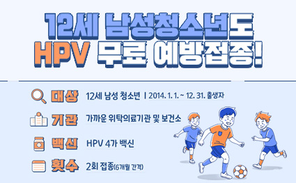 12세 남성청소년도 HPV 무료 예방접종!

대상
12세 남성 청소년 | 2014. 1. 1. ~ 12. 31. 출생자

기관
가까운 위탁의료기관 및 보건소
※ 위탁의료기관은 예방접종도우미 누리집(nip.kdca.go.kr)에서 확인, 보건소는 예방접종을 시행하지 않을 수 있으므로 방문 전 확인 필요

백신
HPV 4가 백신

횟수
2회 접종(6개월 간격)