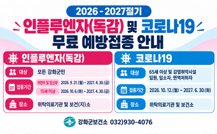 2026 - 2027절기
인플루엔자(독감) 및 코로나19
무료 예방접종 안내

인플루엔자(독감)

대상
모든 강화군민

접종기간
어린이 및 임신부　2026. 9. 21.(월)부터 2027. 4. 30.(금)까지
15세 이상　2026. 10. 6.(화)부터 2027. 4. 30.(금)까지

장소
위탁의료기관 및 보건(지)소

코로나19

대상
65세 이상 및 감염취약시설 입원, 입소자, 면역저하자

접종기간
2026. 10. 12.(월)부터 2027. 6. 30.(화)까지

장소
위탁의료기관 및 보건소

강화군보건소 032)930-4076