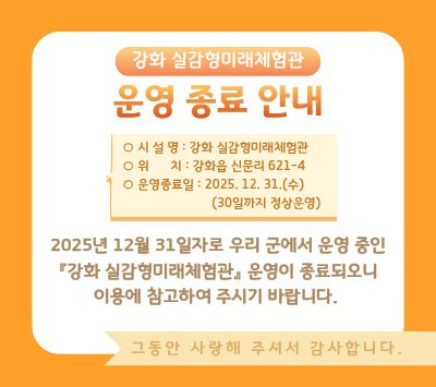 강화 실감형미래체험관
운영 종료 안내

○ 시설명: 강화 실감형미래체험관
○ 위치: 강화읍 신문리 621-4
○ 운영종료일: 2025. 12. 31.(수)
       (30일까지 정상운영)

2025년 12월 31일자로 우리 군에서 운영 중인
“강화 실감형미래체험관” 운영이 종료되오니
이용에 참고하여 주시기 바랍니다.

그동안 사랑해 주셔서 감사합니다.