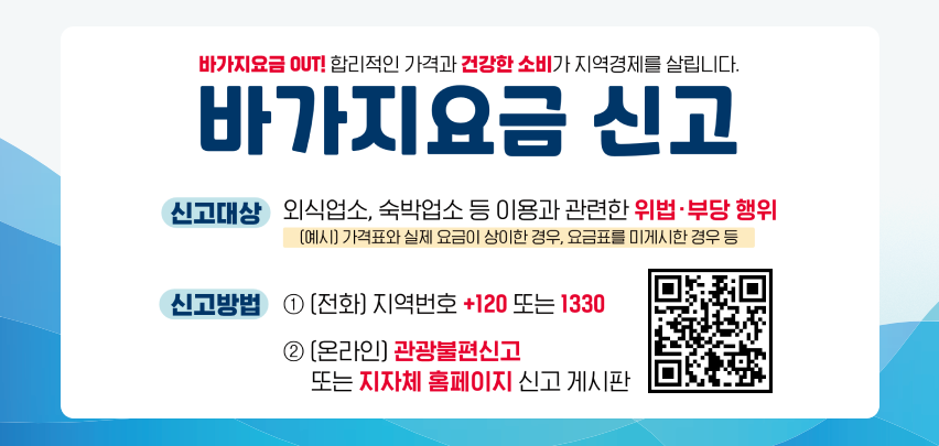 바가지요금 OUT! 합리적인 가격과 건강한 소비가 지역경제를 살립니다. 바가지요금 신고 신고대상 외식업소, 숙박업소 등 이용과 관련한 위법·부당 행위 [예시] 가격표와 실제 요금이 상이한 경우, 요금표를 미게시한 경우 등 신고방법 ① [전화] 지역번호 +120 또는 1330 ② [온라인] 관광불편신고 또는 지자체 홈페이지 신고 게시판 QR코드