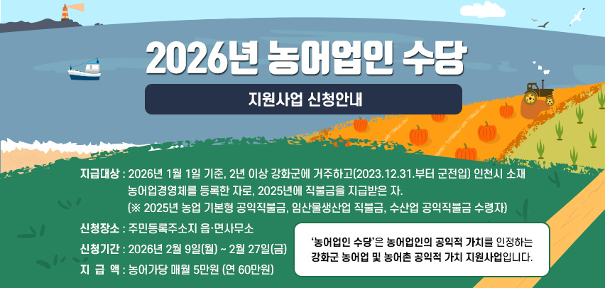 2026년 농어업인 수당
지원사업 신청안내
지급대상 : 2026년 1월 1일 기준, 2년 이상 강화군에 거주하고(2023.12.31.부터 군전입) 인천시 소재 
농어업경영체를 등록한 자로, 2025년에 직불금을 지급받은 자.
(※ 2025년 농업 기본형 공익직불금, 임산물생산업 직불금, 수산업 공익직불금 수령자)
신청장소 : 주민등록주소지 읍·면사무소
신청기간 : 2026년 2월 9일(월) ~ 2월 27일(금)
지  급  액 : 농어가당 매월 5만원 (연 60만원)
[‘농어업인 수당’은 농어업인의 공익적 가치를 인정하는 
강화군 농어업 및 농어촌 공익적 가치 지원사업입니다.]
