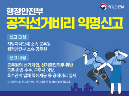 행정안전부 공직선거비리 익명신고
신고 대상
지방자치단체 소속 공무원
행정안전부 소속 공무원

신고 내용
공무원의 선거개입, 선거중립의무 위반
금품·향응 수수, 근무지 이탈,
특수관계 업체 특혜제공 등 공직비리 일체

※ 익명으로 신고하므로 신고내용은 철저히 보호됩니다.