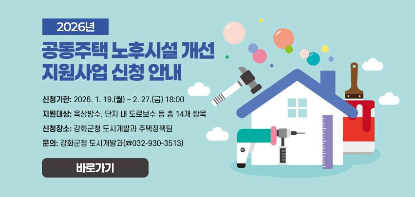 2026년 공동주택 노후시설 개선 지원사업 신청 안내
❍ 신청기한: 2026. 1. 19.(월) ∼ 2. 27.(금) 18:00
❍ 지원대상: 옥상방수, 단지 내 도로보수 등 총 14개 항목
❍ 신청장소: 강화군청 도시개발과 주택정책팀
❍ 문의: 강화군청 도시개발과(☎032-930-3513)
바로각;