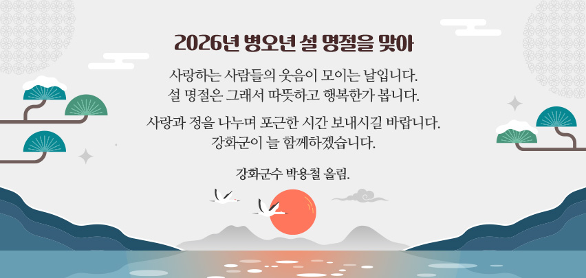 2026년 병오년 설 명절을 맞아

사랑하는 사람들의 웃음이 모이는 날입니다.
설 명절은 그래서 따뜻하고 행복한가 봅니다.

사랑과 정을 나누며 포근한 시간 보내시길 바랍니다.
강화군이 늘 함께하겠습니다.

강화군수 박용철 올림.
