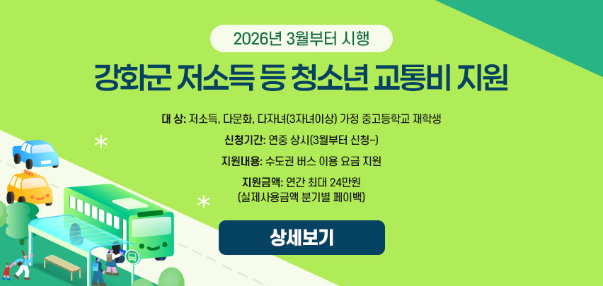 2026년 3월부터 시행
강화군 저소득 등 청소년 교통비 지원

대 상: 저소득, 다문화, 다자녀(3자녀이상) 가정 중고등학교 재학생
신청기간: 연중 상시(3월부터 신청~)
지원내용: 수도권 버스 이용 요금 지원
지원금액: 연간 최대 24만원(실제사용금액 분기별 페이백)

[상세보기]