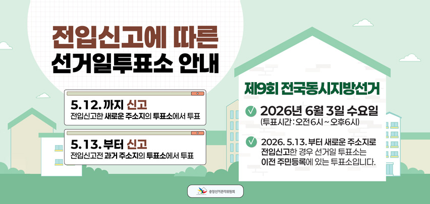 전입신고에 따른 선거일 투표소 안내 
- 5.12.까지 신고 : 전입신고한 새로운 주소지의 투표소에서 투표
- 5.13.부터 신고 : 전입신고 전 과거 주소지의 투표소에서 투표

 제9회 전국동시지방선거 
- 2026년 6월 3일 수요일(투표시간 : 오전6시 ~ 오후6시)
- 2026. 5. 13.부터 새로운 주소지로 전입신고한 경우 선거일 투표소는 이전 주민등록에 있는 투표소입니다.