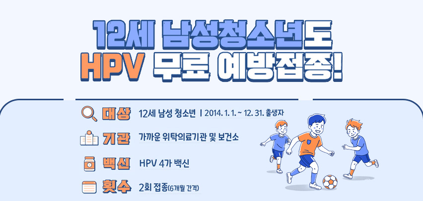 12세 남성청소년도 HPV 무료 예방접종!

대상
12세 남성 청소년 | 2014. 1. 1. ~ 12. 31. 출생자

기관
가까운 위탁의료기관 및 보건소

백신
HPV 4가 백신

횟수
2회 접종(6개월 간격)