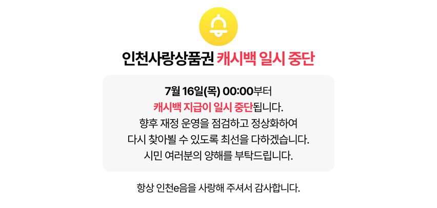 인천사랑상품권 캐시백 일시 중단

7월 16일(목) 00:00부터
캐시백 지급이 일시 중단됩니다.

향후 재정 운영을 점검하고 정상화하여
다시 찾아뵐 수 있도록 최선을 다하겠습니다.
시민 여러분의 양해를 부탁드립니다.

항상 인천e음을 사랑해 주셔서 감사합니다.