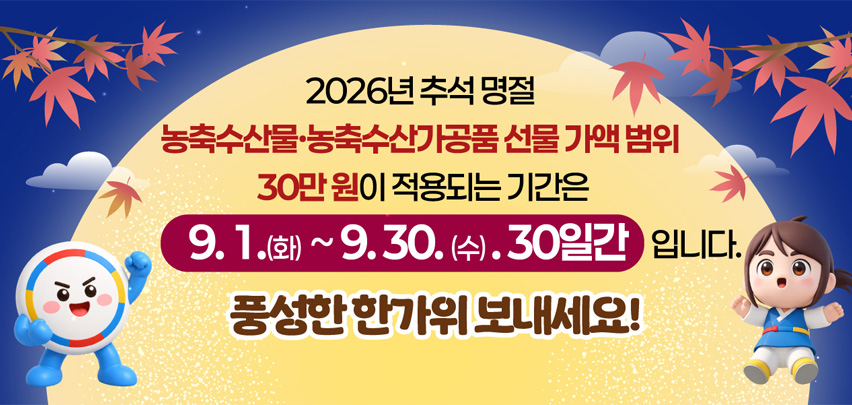 2026년 추석 명절

농축수산물·농축수산가공품 선물 가액 범위
30만 원이 적용되는 기간은

9. 1.(화) ~ 9. 30.(수), 30일간 입니다.

풍성한 한가위 보내세요!