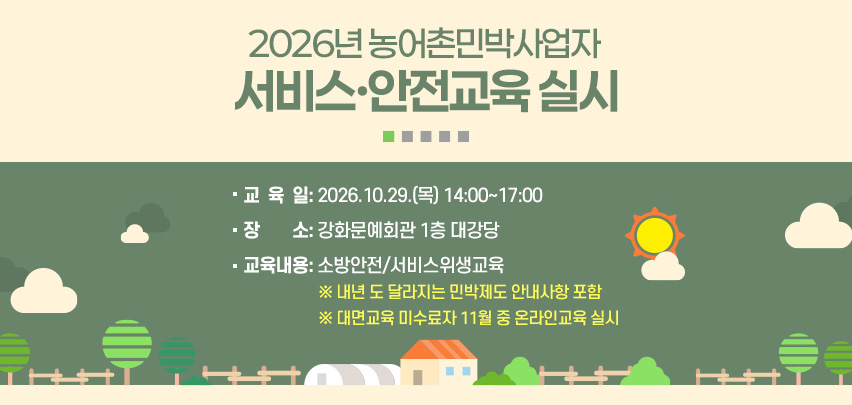2026년 농어촌민박사업자 
서비스·안전교육 실시
교  육  일: 2026.10.29.(목) 14:00~17:00
장        소: 강화문예회관 1층 대강당  
교육내용: 소방안전/서비스위생교육
※ 내년 도 달라지는 민박제도 안내사항 포함 
※ 대면교육 미수료자 11월 중 온라인교육 실시  

