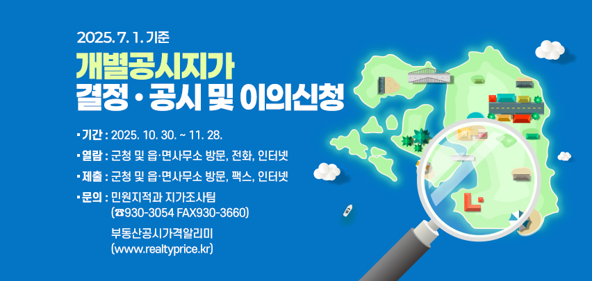 2025. 7. 1. 기준
개별공시지가 
결정 · 공시 및 이의신청
기간 : 2025. 10. 30. ~ 11. 28.
열람 : 군청 및 읍·면사무소 방문, 전화, 인터넷
제출 : 군청 및 읍·면사무소 방문, 팩스, 인터넷
문의 : 민원지적과 지가조사팀
(☎930-3054 FAX930-3660)
부동산공시가격알리미
(www.realtyprice.kr)