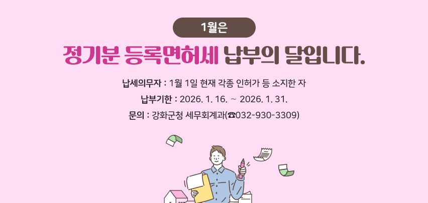 1월은 정기분 등록면허세 납부의 달입니다.
❍ 납세의무자: 1월 1일 현재 각종 인허가 등 소지한 자
❍ 납부기한: 2026. 1. 16. ∼ 2026. 1. 31.
❍ 문의: 강화군청 세무회계과(☎032-930-3309)