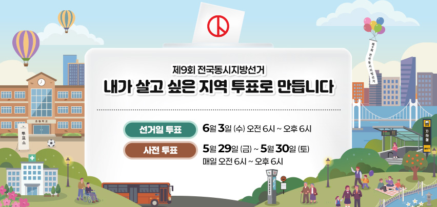 제9회 전국동시지방선거
내가 살고 싶은 지역 투표로 만듭니다
선거일 투표:6월 3일 (수) 오전 6시 ~ 오후 6시
사전 투표 :5월 29일 (금) ~ 5월 30일 (토) 매일 오전 6시 ~ 오후 6시