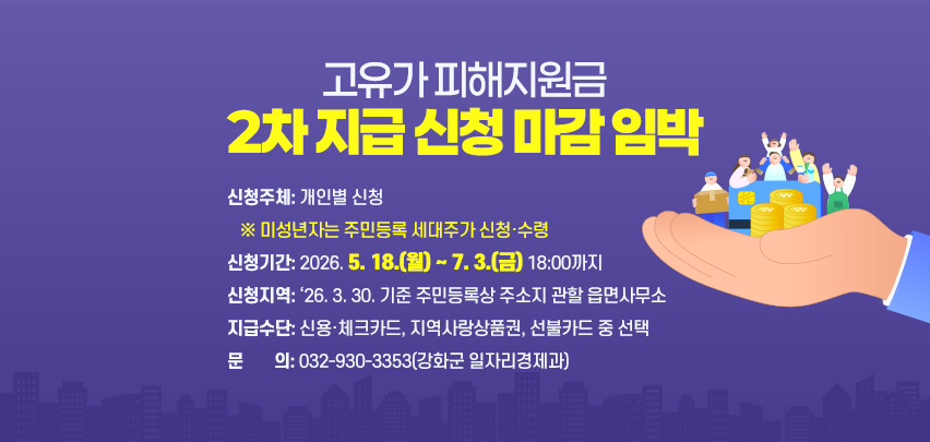 고유가 피해지원금
2차 지급 신청 마감 임박
신청주체: 개인별 신청
   ※ 미성년자는 주민등록 세대주가 신청·수령
신청기간: 2026. 5. 18.(월) ~ 7. 3.(금) 18:00까지
신청지역: ‘26. 3. 30. 기준 주민등록상 주소지 관할 읍면사무소
지급수단: 신용·체크카드, 지역사랑상품권, 선불카드 중 선택
문       의: 032-930-3353(강화군 일자리경제과)