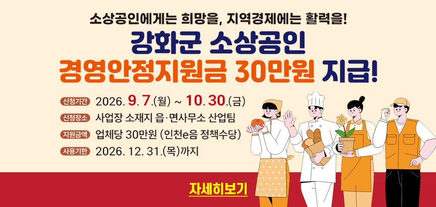 소상공인에게는 희망을, 지역경제에는 활력을!

강화군 소상공인
경영안정지원금 30만원 지급!

신청기간　2026. 9. 7.(월) ~ 10. 30.(금)
신청장소　사업장 소재지 읍·면사무소 산업팀
지원금액　업체당 30만원 (인천e음 정책수당)
사용기한　2026. 12. 31.(목)까지

자세히보기