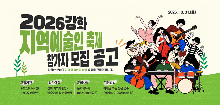 2026 강화
지역예술인 축제
참가자 모집 공고

다양한 분야의 지역 예술인과 함께 축제를 만들어갑니다.

2026. 10. 31.(토)

모집기간
2026. 9. 14 (월)
부터 9. 27 (일)까지

참가대상
강화 지역예술인·
예술단체 및 아트마켓

문의사항
문화체육과
(032-930-3578)

지원방법
이메일 또는 방문 접수
(minkyu0100@korea.kr)