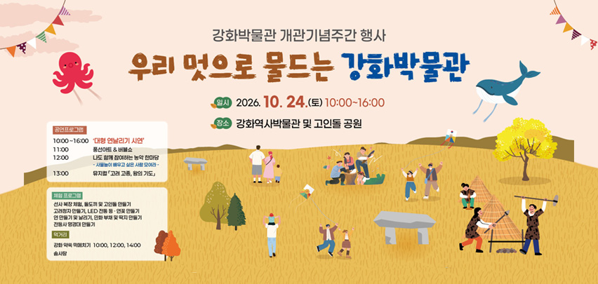 강화박물관 개관기념주간 행사
우리 멋으로 물드는 강화박물관
일시 2026. 10. 24.(토) 10:00부터 16:00까지
장소 강화역사박물관 및 고인돌 공원

공연프로그램
10:00부터 16:00까지　‘대형 연날리기 시연’
11:00　풍선아트 &amp; 버블쇼
12:00　나도 함께 참여하는 농악 한마당
- 사물놀이 배우고 싶은 사람 모여라 -
13:00　뮤지컬 「고려 고종, 왕의 기도」
체험 프로그램
선사 복장 체험, 돌도끼 및 고인돌 만들기
고려청자 만들기, LED 전통 등·연꽃 만들기
연 만들기 및 날리기, 인화 부채 및 딱지 만들기
전등사 명경대 만들기
먹거리
강화 약쑥 떡메치기　10:00, 12:00, 14:00
솜사탕