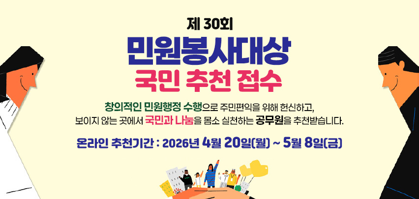 제 30회
민원봉사대상
국민 추천 접수
창의적인 민원행정 수행으로 주민편익을 위해 헌신하고,
보이지 않는 곳에서 국민과 나눔을 몸소 실천하는 공무원을 추천받습니다.
온라인 추천기간 : 2026년 4월 20일(월) ~ 5월 8일(금)