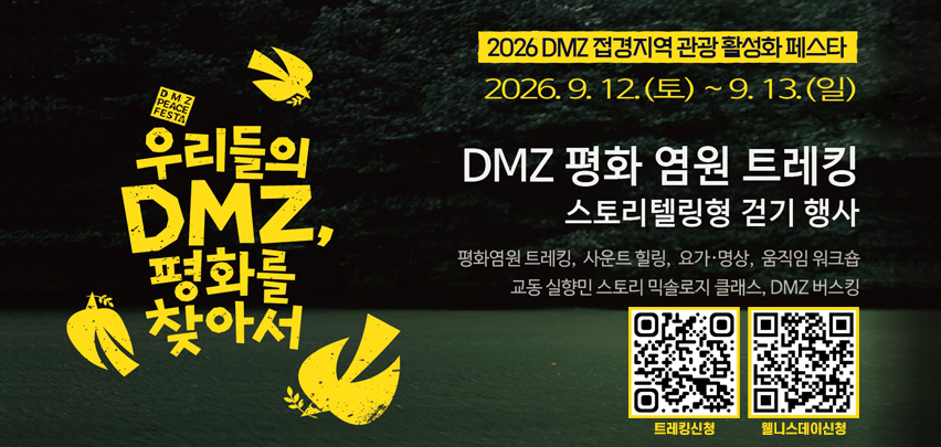2026 DMZ 접경지역 관광 활성화 페스타

2026. 9. 12.(토) ~ 9. 13.(일)

우리들의 DMZ,
평화를 찾아서

DMZ 평화 염원 트레킹
스토리텔링형 걷기 행사

평화염원 트레킹, 사운드 힐링, 요가·명상, 움직임 워크숍
교동 실향민 스토리 먹술로지 클래스, DMZ 버스킹

트레킹신청　웰니스데이신청