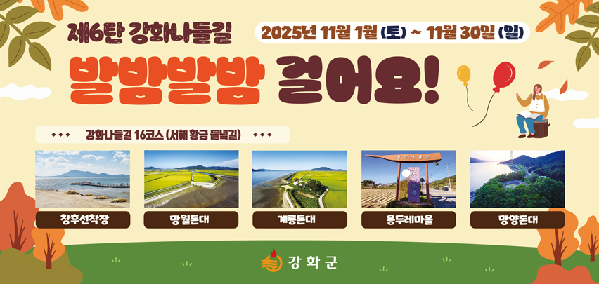 제6탄 강화나들길
발밤발밤 걸어요!

2025년 11월 1일 (토) ~ 11월 30일 (일)

강화나들길 16코스 (서해 황금 물결길)

창후선착장 · 망월돈대 · 계룡돈대 · 용두레마을 · 망양돈대

강화군