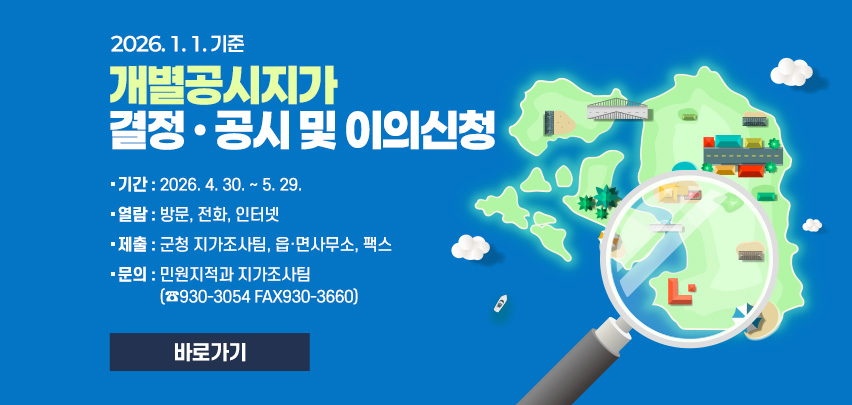 2026. 1. 1. 기준
개별공시지가 
결정 · 공시 및 이의신청
기간 : 2026. 4. 30. ~ 5. 29.
열람 : 방문, 전화, 인터넷
제출 : 군청 지가조사팀, 읍·면사무소, 팩스
문의 : 민원지적과 지가조사팀
(☎930-3054 FAX930-3660)
[바로가기]