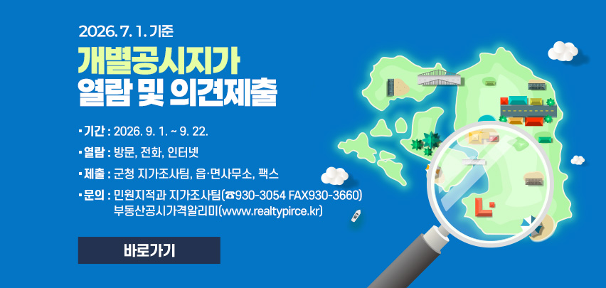 2026. 7. 1. 기준
개별공시지가 
열람 및 의견제출
기간 : 2026. 9. 1. ~ 9. 22.
열람 : 방문, 전화, 인터넷
제출 : 군청 지가조사팀, 읍·면사무소, 팩스
문의 : 민원지적과 지가조사팀(☎930-3054 FAX930-3660)
부동산공시가격알리미(www.realtypirce.kr)
[바로가기]