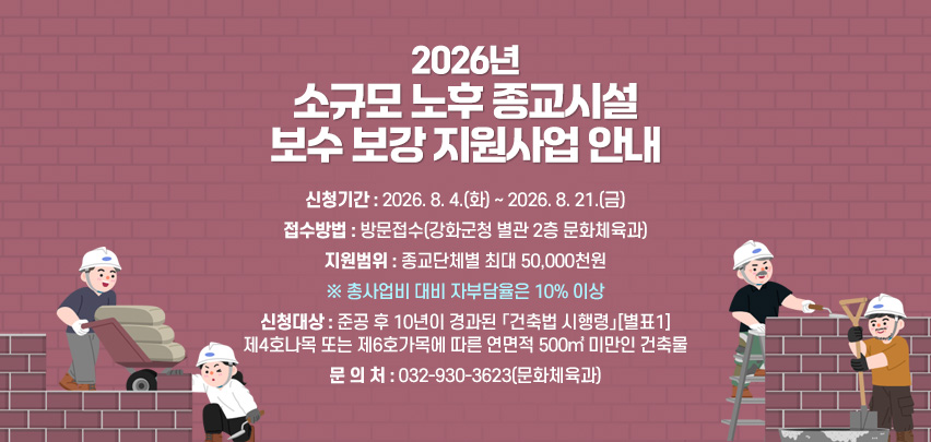 2026년 소규모 노후 종교시설 보수 보강 지원사업 안내

❏ 신청기간 : 2026. 8. 4.(화) ~ 2026. 8. 21.(금)
❏ 접수방법 : 방문접수(강화군청 별관 2층 문화체육과)
❏ 지원범위 : 종교단체별 최대 50,000천원
※ 총사업비 대비 자부담율은 10% 이상
❏ 신청대상 : 준공 후 10년이 경과된 「건축법 시행령」[별표1]
제4호나목 또는 제6호가목에 따른 연면적 500㎡ 미만인 건축물
❏ 문 의 처 : 032-930-3623(문화체육과)