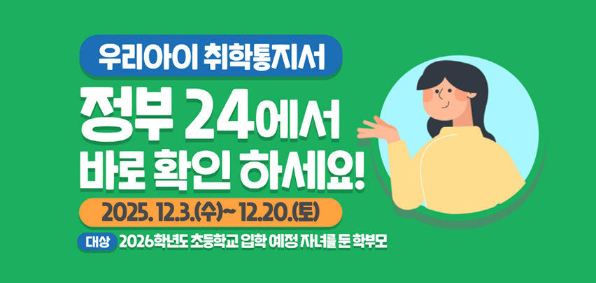 우리아이 취학통지서
정부24에서 바로 확인 하세요!

2025. 12. 3.(수)에서 12. 20.(토)까지

대상 2026학년도 초등학교 입학 예정 자녀를 둔 학부모