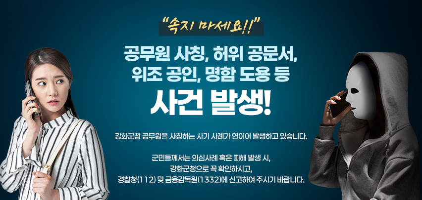 속지 마세요!!
공무원 사칭, 허위 공문서, 위조 공인, 명함 도용 등 사건 발생!

강화군청 공무원을 사칭하는 사기 사례가 연이어 발생하고 있습니다.

군민들께서는 의심사례 혹은 피해 발생 시,
강화군청으로 꼭 확인하시고,
경찰청(112) 및 금융감독원(1332)에 신고하여 주시기 바랍니다.