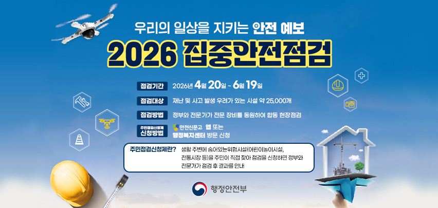 우리의 일상을 지키는 안전 예보
2026 집중안전점검
점검기간 : 2026년 4월 20일 ~ 6월 19일
점검대상 : 재난 및 사고 발생 우려가 있는 시설 약 25,000개
점검방법 : 정부와 전문가가 전문 장비를 동원하여 합동 현장점검
주민점검신청제 신청방법 : 안전신문고 앱 또는 행정복지센터 방문 신청

주민점검신청제란? 
생활 주변에 숨어있는 위험시설(어린이놀이시설, 전통시장 등)을 주민이 직접 찾아 점검을 신청하면 정부와 전문가가 점검 후 결과를 안내

행정안전부