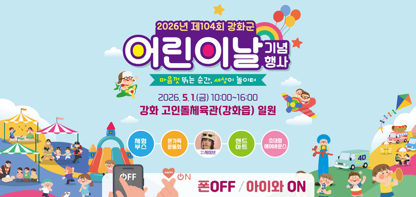 2026년 제104회 강화군 어린이날 기념행사
마음껏 뛰는 순간, 세상이 놀이터
2026.5.1.(금) 10:00~16:00
강화 고인돌체육관(강화읍) 일원
체험부스-온가족운동회-세이브-샌드아트-초대형에어바운스
폰OFF / 아이와 ON
