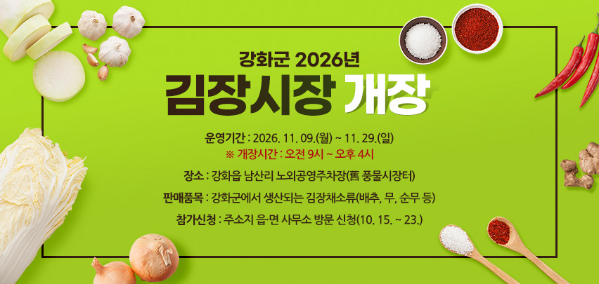 강화군 2026년 김장시장 개장

○ 운영기간 : 2026. 11. 09.(월) ~ 11. 29.(일)
              ※ 개장시간 : 오전 9시 ~ 오후 4시
○ 장    소 : 강화읍 남산리 노외공영주차장(舊 풍물시장터)
○ 판매품목 : 강화군에서 생산되는 김장채소류(배추, 무, 순무 등)
○ 참가신청 : 주소지 읍·면 사무소 방문 신청(10. 15. ~ 23.)