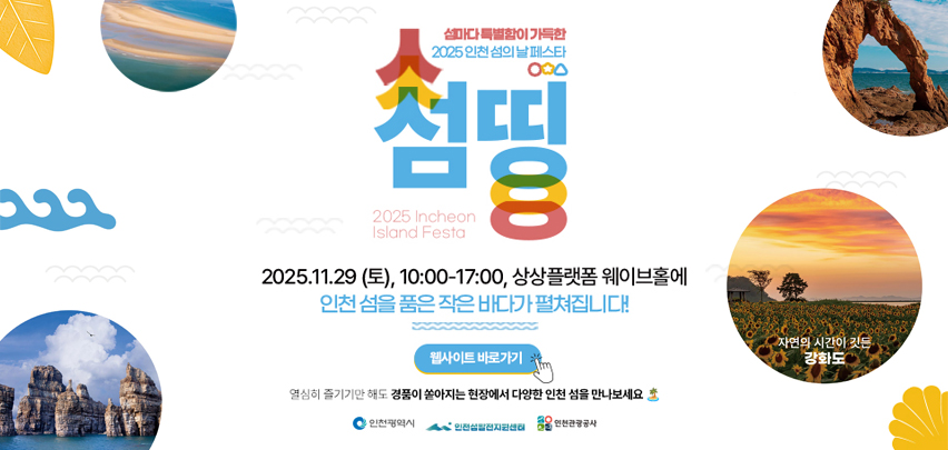 섬마다 특별함이 가득한
2025 인천 섬의 날 페스타
섬띵

2025. 11. 29(토), 10:00-17:00, 상상플랫폼 웨이브홀에
인천 섬을 품은 작은 바다가 펼쳐집니다!
웹사이트 바로가기

열심히 즐기기만 해도 경품이 쏟아지는 현장에서 다양한 인천 섬을 만나보세요