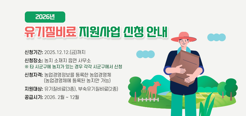 2026년 유기질비료 지원사업 신청 안내
○ 신청기간: 2025.12.12.(금)까지
○ 신청장소: 농지 소재지 읍면 사무소
※ 타 시군구에 농지가 있는 경우 각각 시군구에서 신청
○ 신청자격: 농업경영정보를 등록한 농업경영체(농업경영체에 등록된 농지만 가능)
○ 지원대상: 유기질비료(3종), 부숙유기질비료(2종)
○ 공급시기: 2026. 2월 ~ 12월
