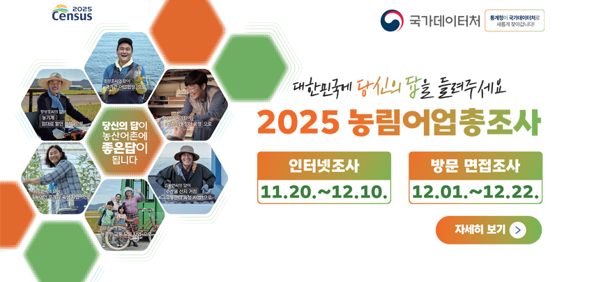 대한민국에 당신의 답을 들려주세요
2025 농림어업총조사

인터넷조사
11.20.~ 12.10.

방문 면접조사
12.01.~ 12.22.

자세히 보기

2025 Census

국가데이터처
[통계청이 국가데이터처로 새롭게 찾아갑니다!]

최정훈씨의 답이
국가간 어업협정으로

정성호씨의 답이
농기계 임대로 할인 정책으로

박영철씨의 답이
농촌이동장터 운영으로

차정환씨의 답이
농어민 후계자 육성 사업으로

김미경씨의 답이
농촌형 교통 모델 사업으로

김동현씨의 답이
수산물 산지 거점 유통센터 육성 사업으로

당신의 답이 농산어촌에 좋은답이 됩니다
