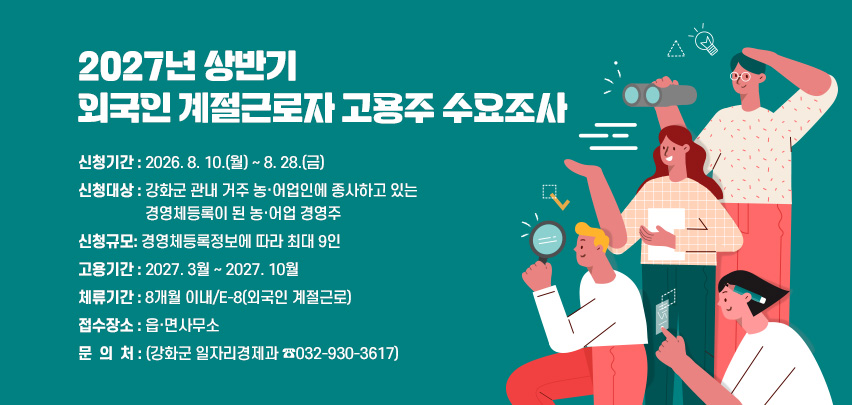 2027년 상반기 외국인 계절근로자 고용주 수요조사
 ○ 신청기간 : 2026. 8. 10.(월) ~ 8. 28.(금)  
 ○ 신청대상 : 강화군 관내 거주 농·어업인에 종사하고 있는 경영체등록이
               된 농·어업 경영주 
 ○ 신청규모: 경영체등록정보에 따라 최대 9인
 ○ 고용기간 : 2027. 3월 ~ 2027. 10월
 ○ 체류기간 : 8개월 이내/E-8(외국인 계절근로)
 ○ 접수장소 : 읍·면사무소
 ○ 문 의 처 : (강화군 일자리경제과 ☎032-930-3617)