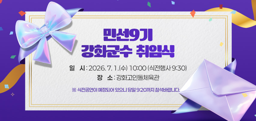 민선9기 강화군수 취임식

일    시 : 2026. 7. 1.(수) 10:00 (식전행사 9:30)
장    소 : 강화고인돌체육관
      ※ 식전공연이 예정되어 있으니 당일 9:20까지 참석바랍니다.