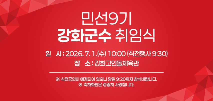 민선9기 강화군수 취임식

일    시 : 2026. 7. 1.(수) 10:00 (식전행사 9:30)
장    소 : 강화고인돌체육관
      ※ 식전공연이 예정되어 있으니 당일 9:20까지 참석바랍니다.
※ 축하화환은 정중히 사양합니다.