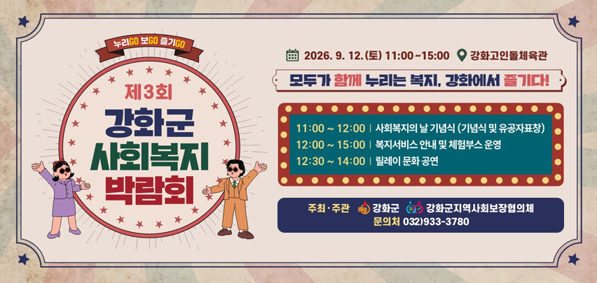 누리GO 보GO 즐기GO

제3회
강화군 사회복지 박람회

12.(토) 11:00부터 15:00
강화고인돌체육관

모두가 함께 누리는 복지, 강화에서 즐기다!

11:00부터 12:00 | 사회복지의 날 기념식 (기념식 및 유공자표창)
12:00부터 15:00 | 복지서비스 안내 및 체험부스 운영
12:30부터 14:00 | 릴레이 문화 공연

주최·주관
강화군
강화군지역사회보장협의체

문의처 032)933-3780