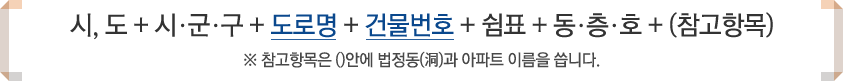 시,도 + 시·군·구 + 도로명 + 건물번호 + 쉼표 + 동·층·호 + (참고항목) ※ 참고항목은 ()안에 법정동(洞)과 아파트 이름을 씁니다.