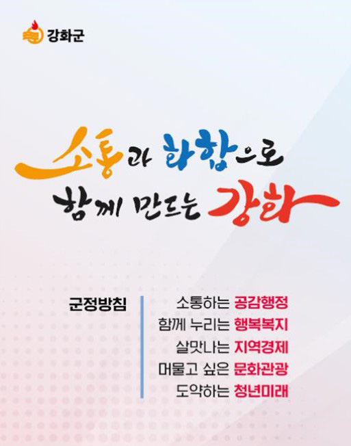 소통과 화합으로 함께 만드는 강화 : 군정방침 - 소통하는 공감행정 / 함께 누리는 행복복지 / 살맛나는 지역경제 / 머물고 싶은 문화관광 / 도약하는 청년미래