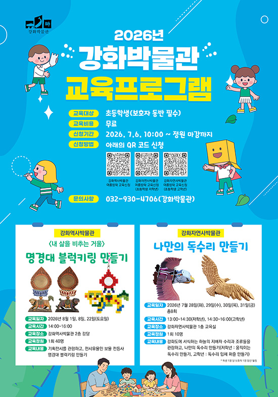 강화박물관

2026년
강화박물관 교육프로그램

교육대상 / 초등학생(보호자 동반 필수)
교육비용 / 무료
신청기간 / 2026. 7. 6. 10:00 ~ 정원 마감까지
신청방법 / 아래의 QR 코드 신청

강화역사박물관 여름방학 교육신청
강화자연사박물관 여름방학 교육신청 (초등학생 저학년)
강화자연사박물관 여름방학 교육신청 (초등학생 고학년)

문의사항 / 032-930-4706(강화박물관)

강화역사박물관

[내 삶을 비추는 거울]

명경대 블럭키링 만들기

교육일자 / 2026년 8월 1일, 8일, 22일(토요일)
교육시간 / 14:00~16:00
교육장소 / 강화역사박물관 2층 강당
교육정원 / 회 40명
교육내용 / 기획전시를 관람하고, 전시유물인 보물 전등사 명경대 블럭키링 만들기

강화자연사박물관

나만의 독수리 만들기

교육일자 / 2026년 7월 28일(화), 29일(수), 30일(목), 31일(금) 총8회
교육시간 / 13:00~14:30(저학년), 14:30~16:00(고학년)
교육장소 / 강화자연사박물관 1층 교육실
교육정원 / 회 10명
교육내용 / 강회대에 서식하는 하늘의 지배자 수리과 조류들을 관람하고, 나만의 독수리 만들기(저학년 : 움직이는 독수리 만들기, 고학년 : 독수리 입체 퍼즐 만들기)

학생 1명 당 보호자 1명 동반 입장 가능